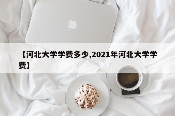 【河北大学学费多少,2021年河北大学学费】