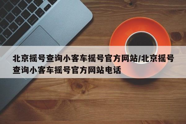 北京摇号查询小客车摇号官方网站/北京摇号查询小客车摇号官方网站电话