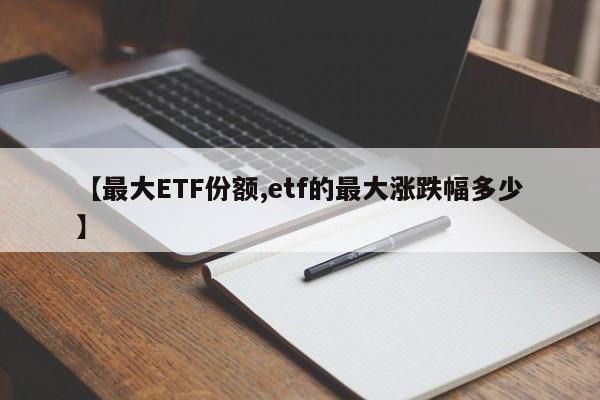 【最大ETF份额,etf的最大涨跌幅多少】