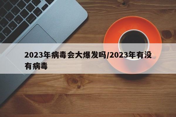 2023年病毒会大爆发吗/2023年有没有病毒