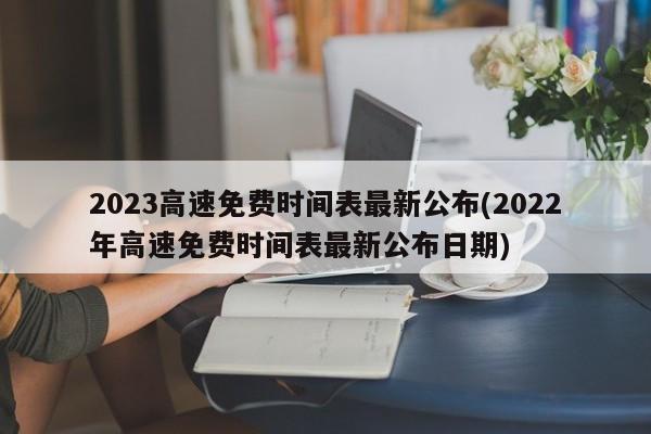 2023高速免费时间表最新公布(2022年高速免费时间表最新公布日期)