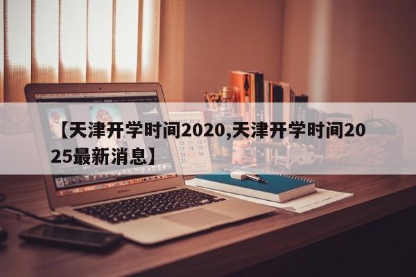 【天津开学时间2020,天津开学时间2025最新消息】