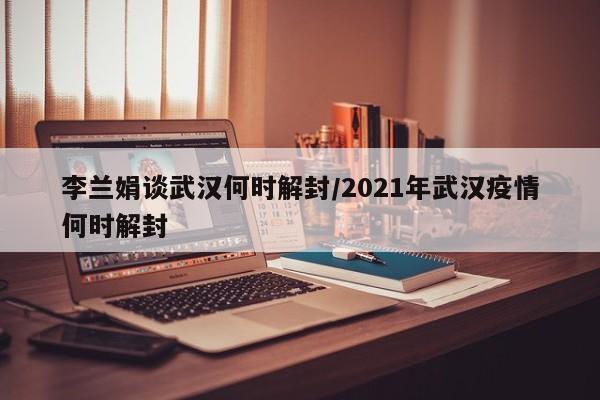 李兰娟谈武汉何时解封/2021年武汉疫情何时解封