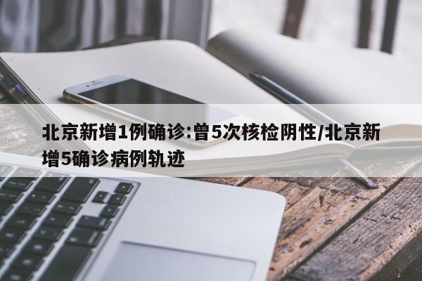 北京新增1例确诊:曾5次核检阴性/北京新增5确诊病例轨迹