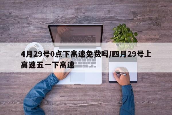 4月29号0点下高速免费吗/四月29号上高速五一下高速