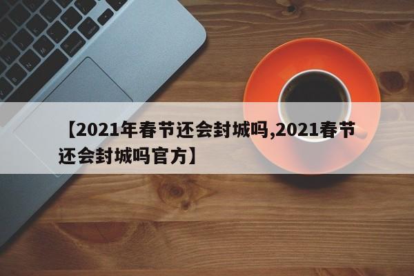 【2021年春节还会封城吗,2021春节还会封城吗官方】
