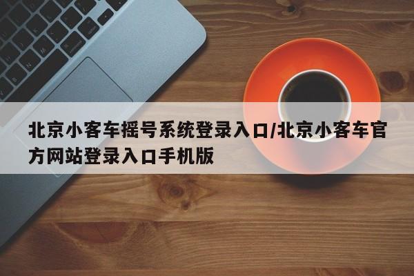 北京小客车摇号系统登录入口/北京小客车官方网站登录入口手机版