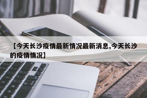 【今天长沙疫情最新情况最新消息,今天长沙的疫情情况】