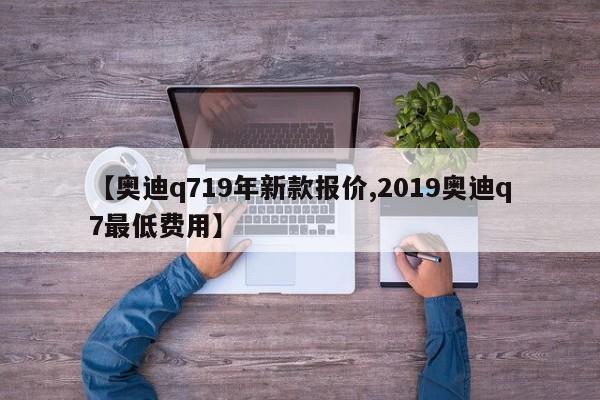 【奥迪q719年新款报价,2019奥迪q7最低费用】