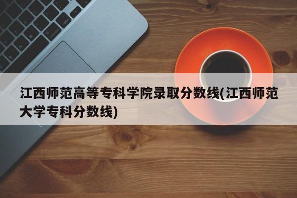 江西师范高等专科学院录取分数线(江西师范大学专科分数线)