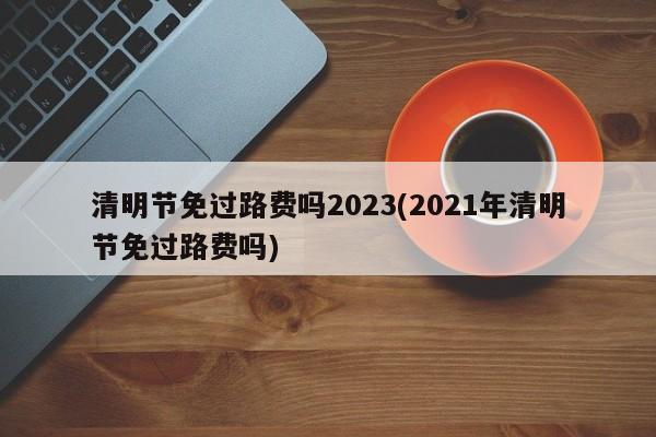 清明节免过路费吗2023(2021年清明节免过路费吗)
