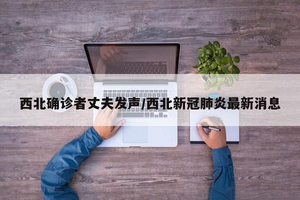 西北确诊者丈夫发声/西北新冠肺炎最新消息