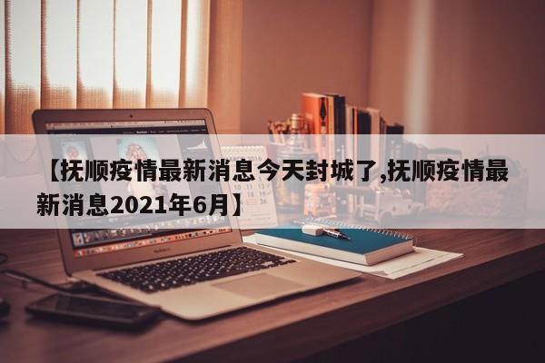 【抚顺疫情最新消息今天封城了,抚顺疫情最新消息2021年6月】