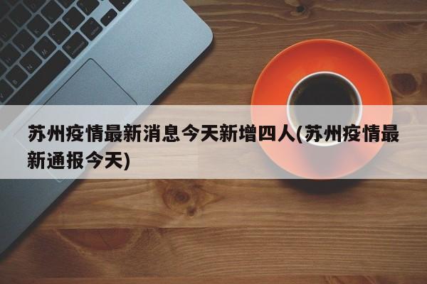 苏州疫情最新消息今天新增四人(苏州疫情最新通报今天)