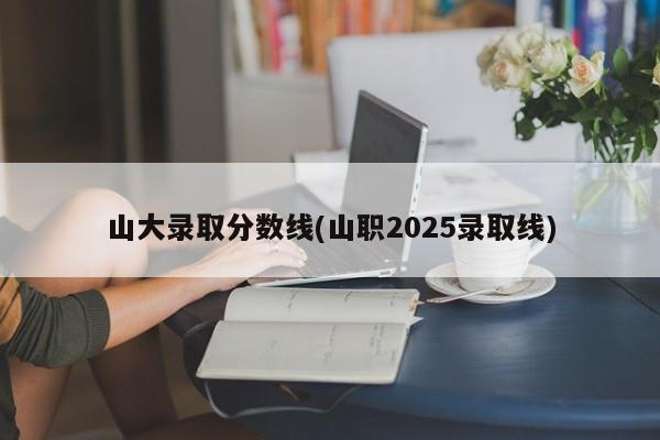 山大录取分数线(山职2025录取线)