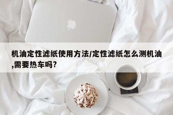 机油定性滤纸使用方法/定性滤纸怎么测机油,需要热车吗?