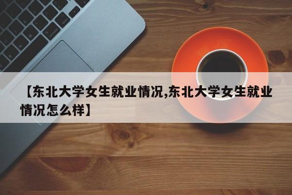 【东北大学女生就业情况,东北大学女生就业情况怎么样】