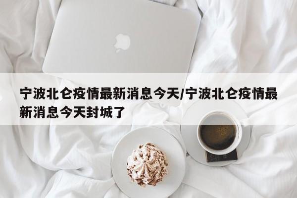 宁波北仑疫情最新消息今天/宁波北仑疫情最新消息今天封城了