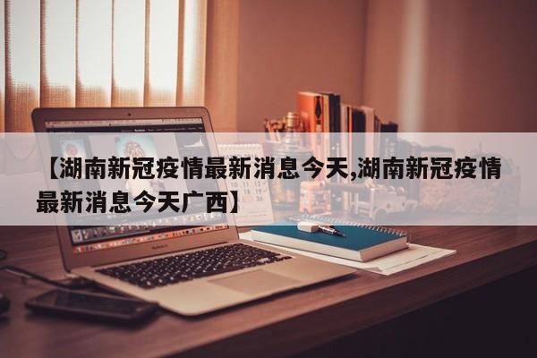 【湖南新冠疫情最新消息今天,湖南新冠疫情最新消息今天广西】