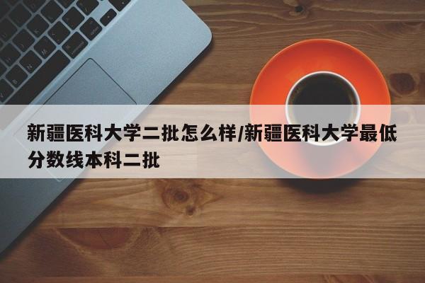 新疆医科大学二批怎么样/新疆医科大学最低分数线本科二批