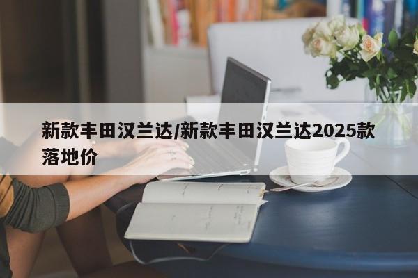 新款丰田汉兰达/新款丰田汉兰达2025款落地价