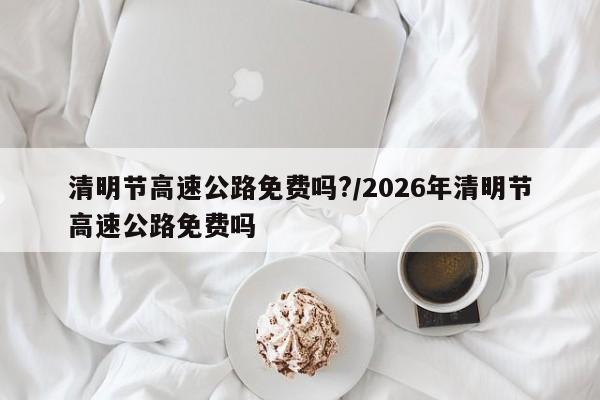 清明节高速公路免费吗?/2026年清明节高速公路免费吗