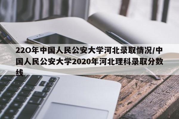 22O年中国人民公安大学河北录取情况/中国人民公安大学2020年河北理科录取分数线
