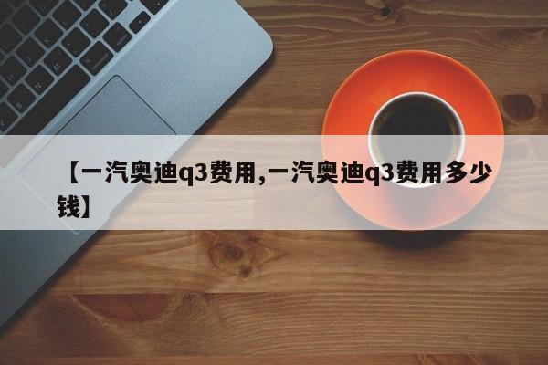 【一汽奥迪q3费用,一汽奥迪q3费用多少钱】