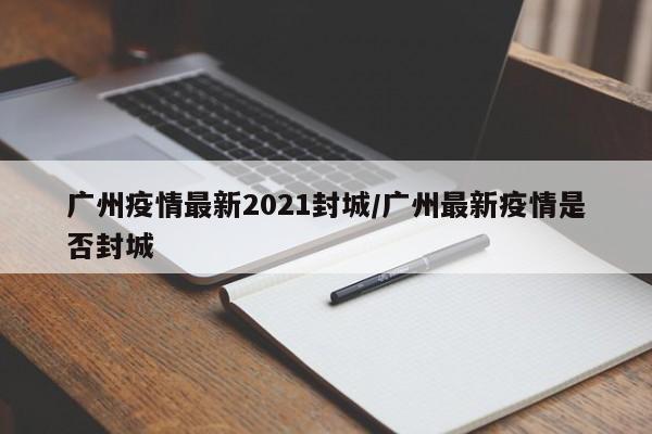 广州疫情最新2021封城/广州最新疫情是否封城
