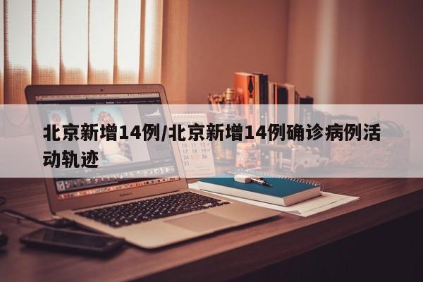 北京新增14例/北京新增14例确诊病例活动轨迹