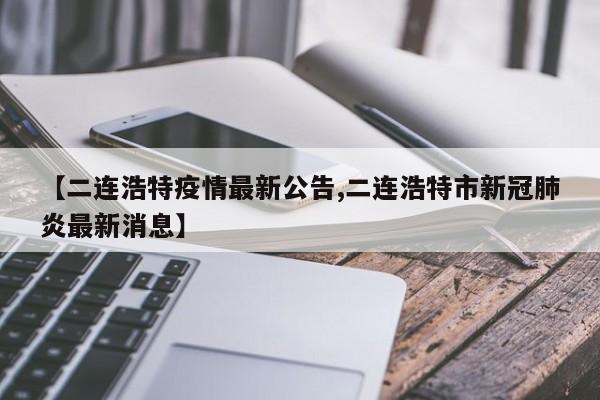 【二连浩特疫情最新公告,二连浩特市新冠肺炎最新消息】