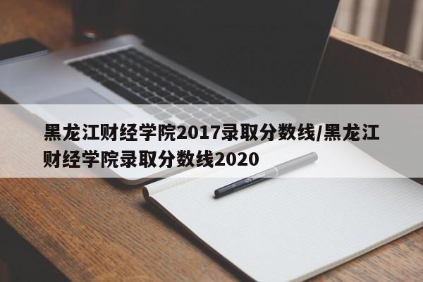 黑龙江财经学院2017录取分数线/黑龙江财经学院录取分数线2020