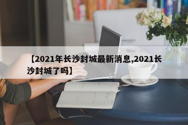 【2021年长沙封城最新消息,2021长沙封城了吗】
