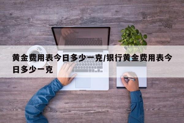 黄金费用表今日多少一克/银行黄金费用表今日多少一克