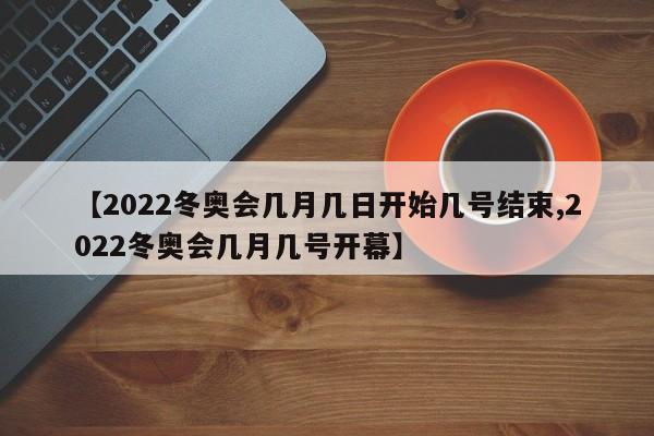 【2022冬奥会几月几日开始几号结束,2022冬奥会几月几号开幕】